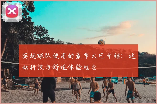 英超球队使用的豪华大巴介绍：运动科技与舒适体验结合