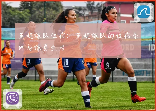 英超球队住宿：英超球队的住宿条件与球员生活