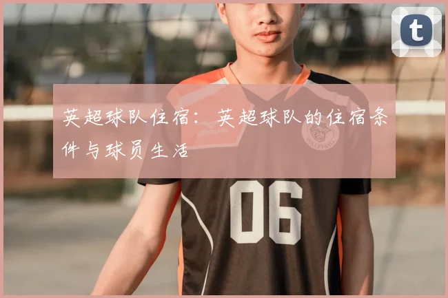 英超球队住宿：英超球队的住宿条件与球员生活